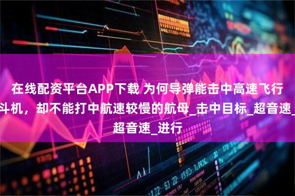 在线配资平台APP下载 为何导弹能击中高速飞行的战斗机，却不能打中航速较慢的航母_击中目标_超音速_进行