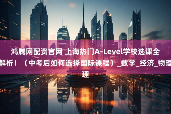 鸿腾网配资官网 上海热门A-Level学校选课全解析！（中考后如何选择国际课程）_数学_经济_物理