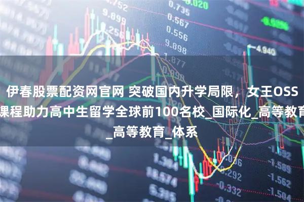 伊春股票配资网官网 突破国内升学局限，女王OSSD加高课程助力高中生留学全球前100名校_国际化_高等教育_体系