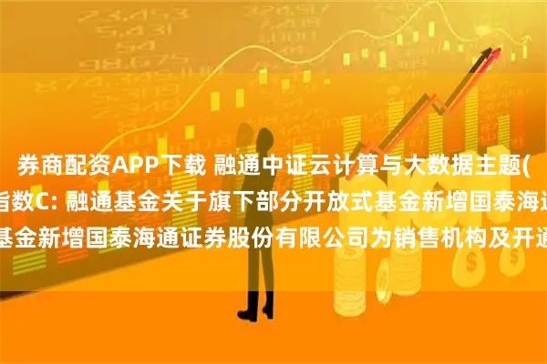 券商配资APP下载 融通中证云计算与大数据主题(LOF)C,融通巨潮100指数C: 融通基金关于旗下部分开放式基金新增国泰海通证券股份有限公司为销售机构及开通相关业务的公告