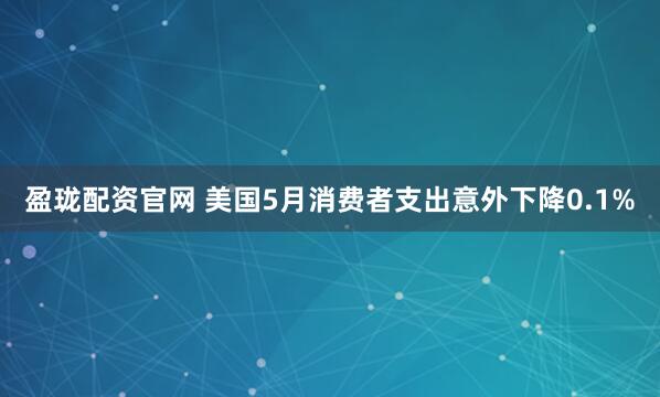 盈珑配资官网 美国5月消费者支出意外下降0.1%