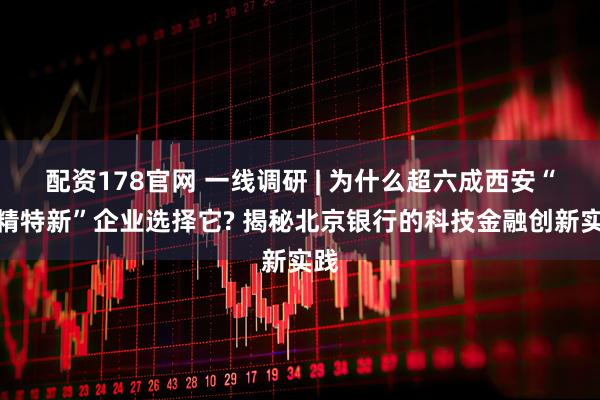 配资178官网 一线调研 | 为什么超六成西安“专精特新”企业选择它? 揭秘北京银行的科技金融创新实践