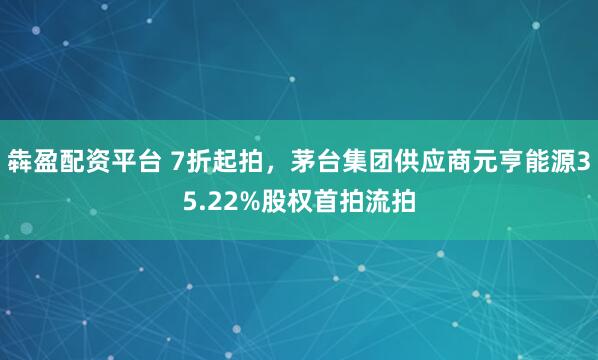 犇盈配资平台 7折起拍，茅台集团供应商元亨能源35.22%股权首拍流拍