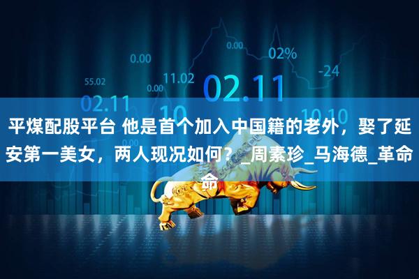平煤配股平台 他是首个加入中国籍的老外，娶了延安第一美女，两人现况如何？_周素珍_马海德_革命