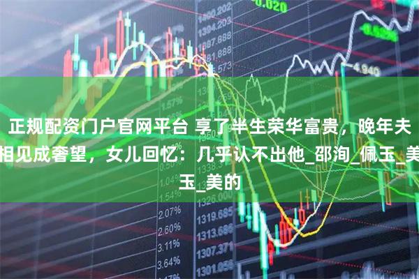 正规配资门户官网平台 享了半生荣华富贵，晚年夫妻相见成奢望，女儿回忆：几乎认不出他_邵洵_佩玉_美的