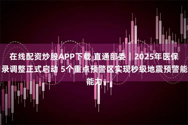 在线配资炒股APP下载 直通部委｜2025年医保目录调整正式启动 5个重点预警区实现秒级地震预警能力