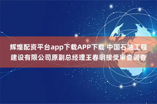 辉煌配资平台app下载APP下载 中国石油工程建设有限公司原副总经理王春明接受审查调查
