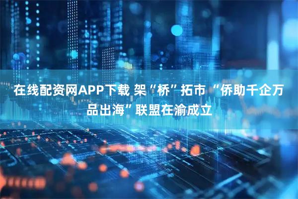 在线配资网APP下载 架“桥”拓市 “侨助千企万品出海”联盟在渝成立