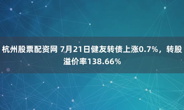 杭州股票配资网 7月21日健友转债上涨0.7%，转股溢价率138.66%
