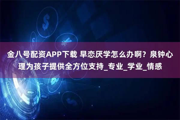 金八号配资APP下载 早恋厌学怎么办啊？泉钟心理为孩子提供全方位支持_专业_学业_情感