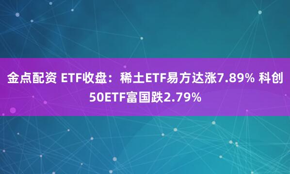 金点配资 ETF收盘：稀土ETF易方达涨7.89% 科创50ETF富国跌2.79%