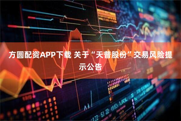方圆配资APP下载 关于“天普股份”交易风险提示公告