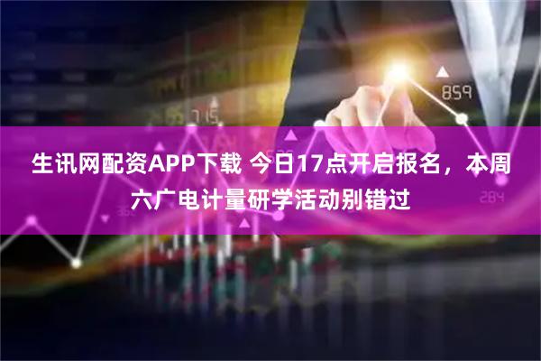 生讯网配资APP下载 今日17点开启报名，本周六广电计量研学活动别错过