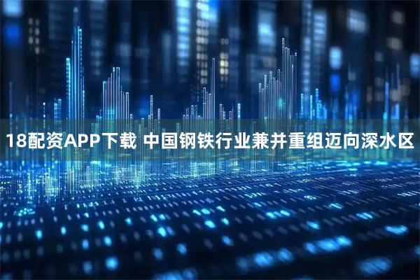18配资APP下载 中国钢铁行业兼并重组迈向深水区