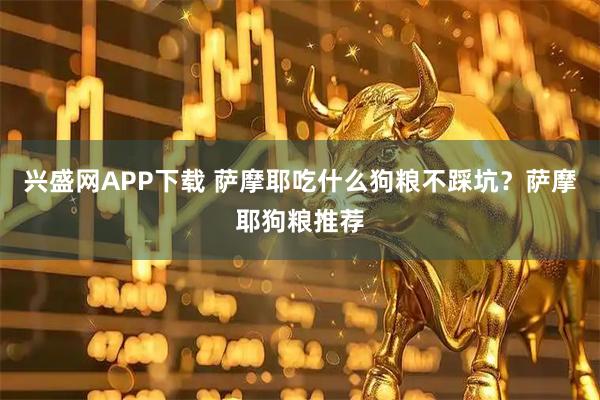 兴盛网APP下载 萨摩耶吃什么狗粮不踩坑？萨摩耶狗粮推荐