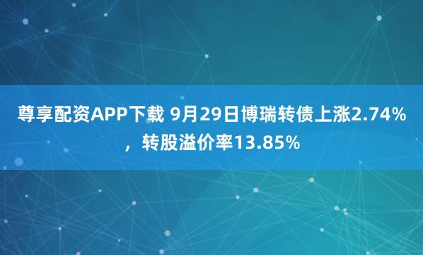 尊享配资APP下载 9月29日博瑞转债上涨2.74%，转股溢价率13.85%