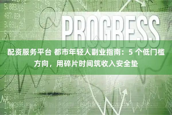 配资服务平台 都市年轻人副业指南：5 个低门槛方向，用碎片时间筑收入安全垫