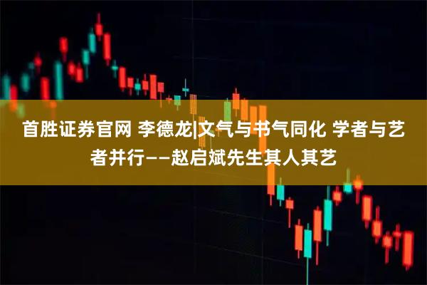 首胜证券官网 李德龙|文气与书气同化 学者与艺者并行——赵启斌先生其人其艺