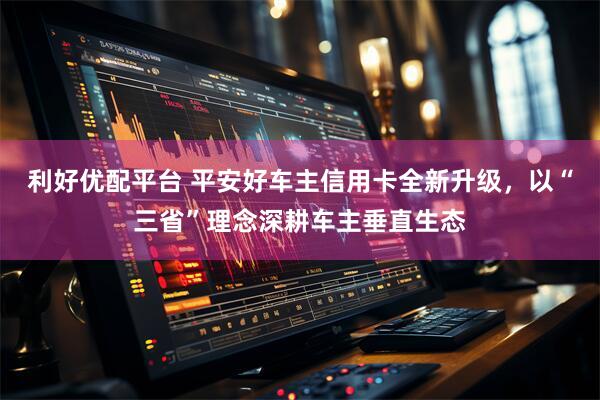利好优配平台 平安好车主信用卡全新升级，以“三省”理念深耕车主垂直生态