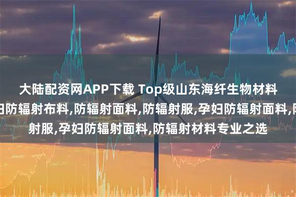大陆配资网APP下载 Top级山东海纤生物材料科技有限公司：孕妇防辐射布料,防辐射面料,防辐射服,孕妇防辐射面料,防辐射材料专业之选