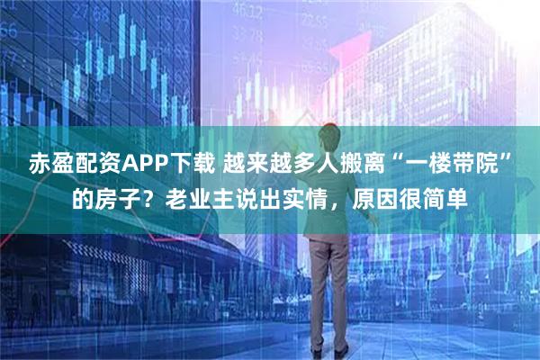 赤盈配资APP下载 越来越多人搬离“一楼带院”的房子？老业主说出实情，原因很简单