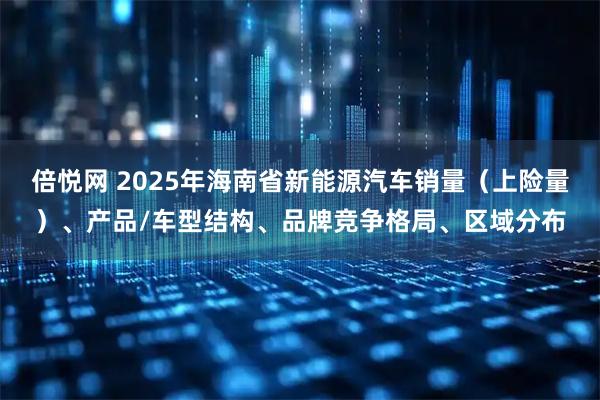 倍悦网 2025年海南省新能源汽车销量（上险量）、产品/车型结构、品牌竞争格局、区域分布