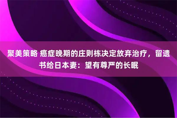 聚美策略 癌症晚期的庄则栋决定放弃治疗，留遗书给日本妻：望有尊严的长眠