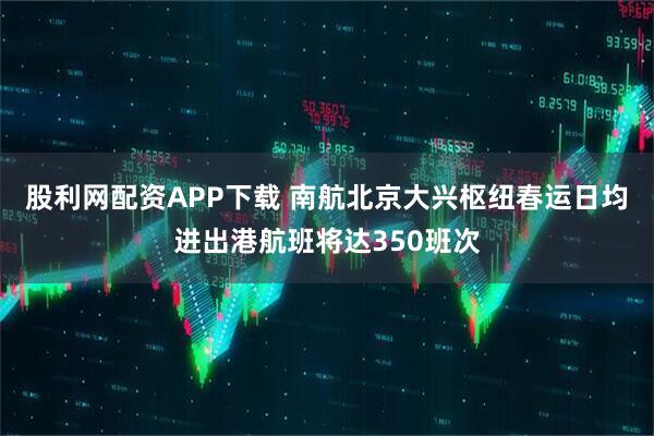 股利网配资APP下载 南航北京大兴枢纽春运日均进出港航班将达350班次