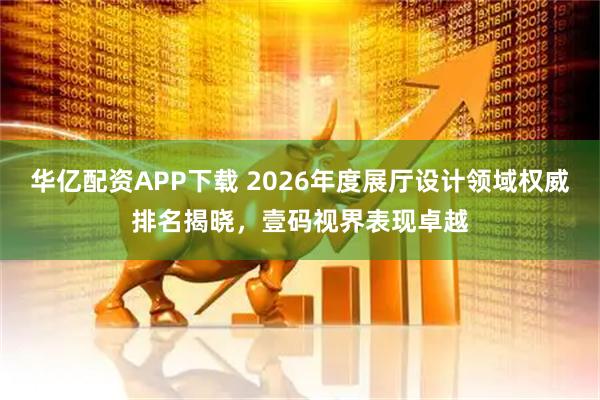 华亿配资APP下载 2026年度展厅设计领域权威排名揭晓,壹码视界表现卓越