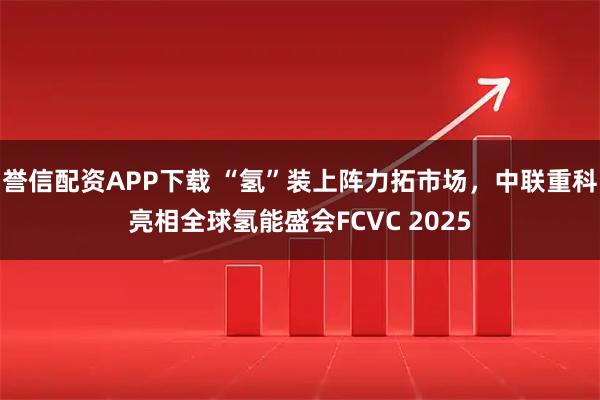 誉信配资APP下载 “氢”装上阵力拓市场，中联重科亮相全球氢能盛会FCVC 2025