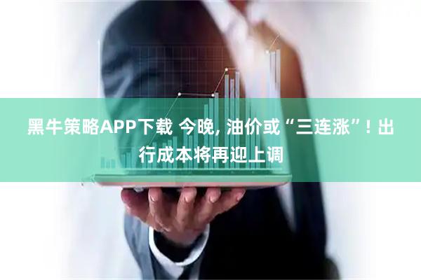黑牛策略APP下载 今晚, 油价或“三连涨”! 出行成本将再迎上调