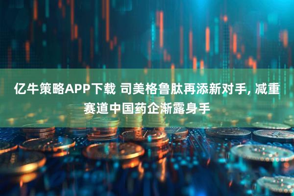亿牛策略APP下载 司美格鲁肽再添新对手, 减重赛道中国药企渐露身手