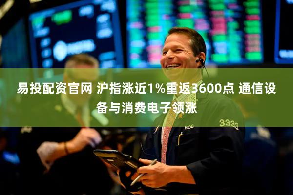 易投配资官网 沪指涨近1%重返3600点 通信设备与消费电子领涨