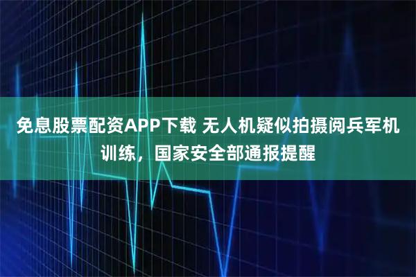 免息股票配资APP下载 无人机疑似拍摄阅兵军机训练,国家安全部通报提醒