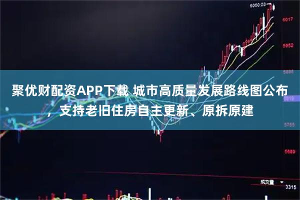 聚优财配资APP下载 城市高质量发展路线图公布,支持老旧住房自主更新、原拆原建