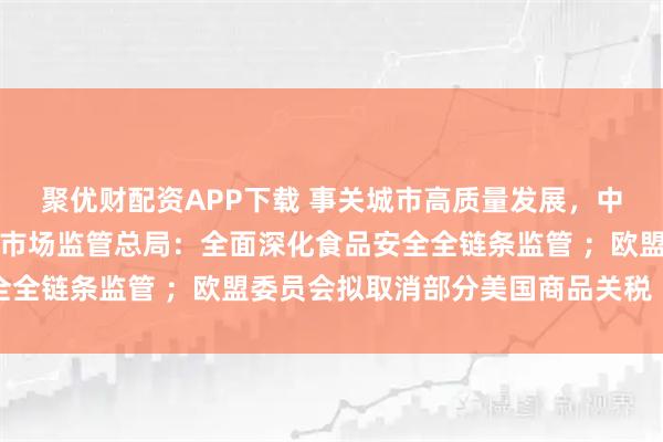 聚优财配资APP下载 事关城市高质量发展，中央重磅文件对外公布；市场监管总局：全面深化食品安全全链条监管 ；欧盟委员会拟取消部分美国商品关税丨早报