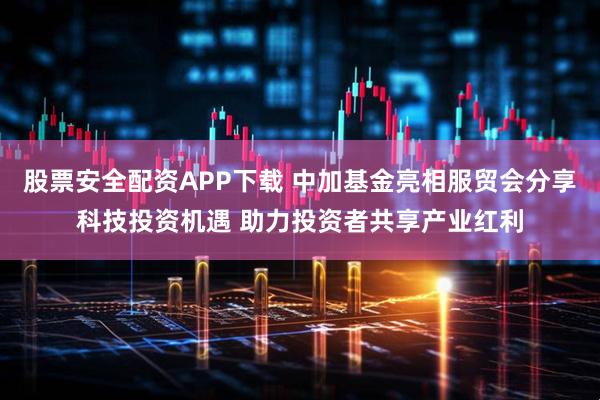 股票安全配资APP下载 中加基金亮相服贸会分享科技投资机遇 助力投资者共享产业红利