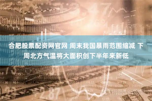 合肥股票配资网官网 周末我国暴雨范围缩减 下周北方气温将大面积创下半年来新低